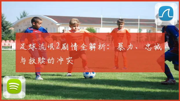 足球流氓2剧情全解析：暴力、忠诚与救赎的冲突