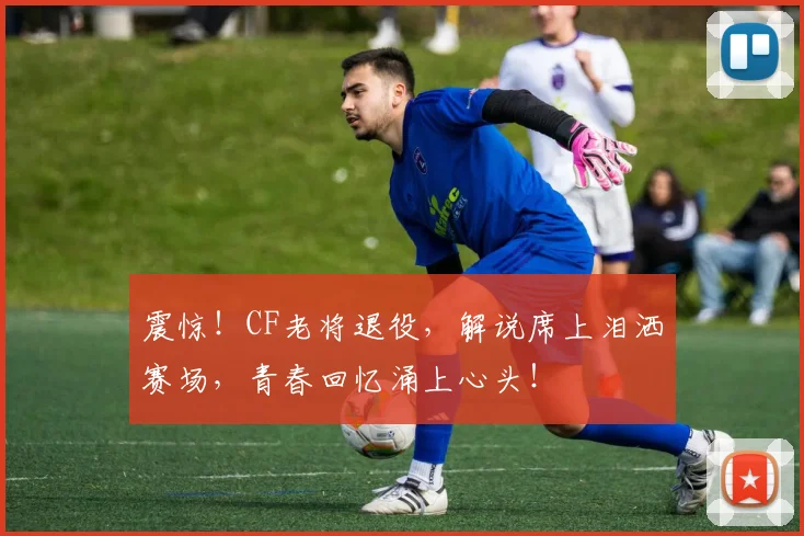 震惊！CF老将退役，解说席上泪洒赛场，青春回忆涌上心头！