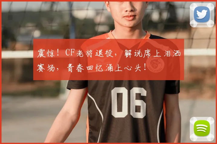 震惊！CF老将退役，解说席上泪洒赛场，青春回忆涌上心头！