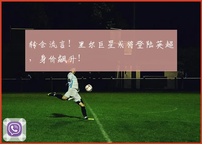 转会流言！里尔巨星或将登陆英超，身价飙升！
