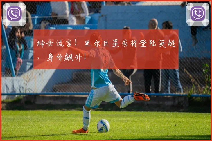 转会流言！里尔巨星或将登陆英超，身价飙升！