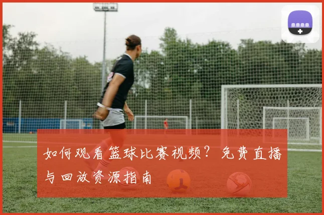 如何观看篮球比赛视频?免费直播与回放资源指南