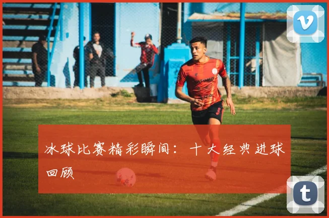 冰球比赛精彩瞬间:十大经典进球回顾